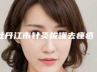 牡丹江市针灸拔罐去痤疮医生排行前十名靠谱名单一览-原茵医生综合实力大盘点