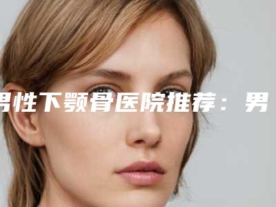 男性下颚骨医院推荐：男性下颚骨医院前20佳谁独占鳌头