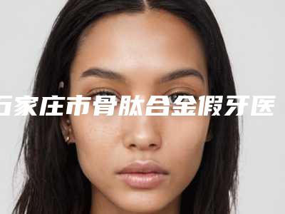 石家庄市骨肽合金假牙医院上榜清单前十名名单上线(石家庄市骨肽合金假牙口腔医院入围)