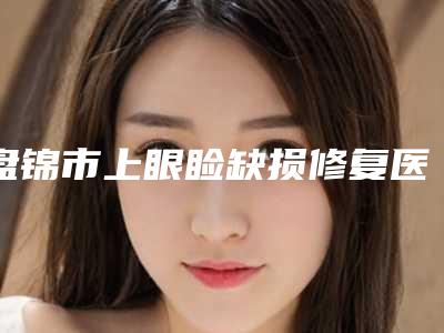 盘锦市上眼睑缺损修复医院哪个比较好(盘锦美颜整形外科门诊部揭晓实力高低)