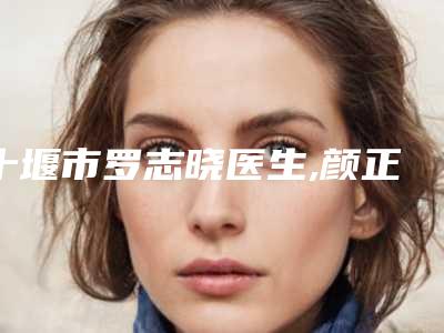 十堰市罗志晓医生,颜正安医生那个好-颜正安医师手术靠谱吗