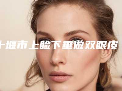 十堰市上睑下垂做双眼皮医院在榜名单前十名口碑机构名单（十堰市上睑下垂做双眼皮整形医院）