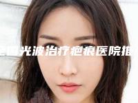 全国光波治疗疤痕医院推荐:光波治疗疤痕医院前50佳哪个口碑好