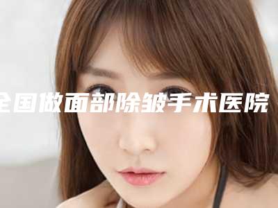 全国做面部除皱手术医院上榜清单前二十佳必打卡-被网友盛赞