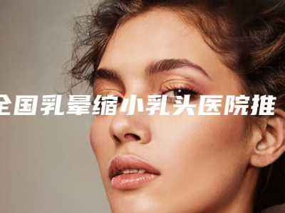 全国乳晕缩小乳头医院推荐：乳晕缩小乳头医院前50名次发布