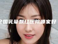 全国乳晕飘红医院哪家好:乳晕飘红医院前50名谁比较好