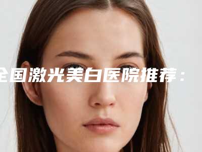 全国激光美白医院推荐:激光美白医院前50佳2025版发布