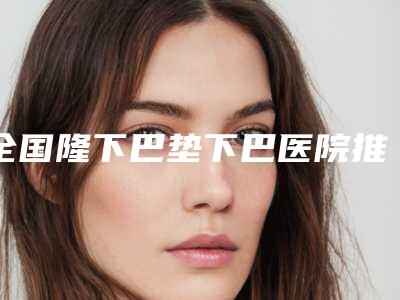 全国隆下巴垫下巴医院推荐：隆下巴垫下巴医院top50强总结