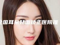 全国耳朵贴面矫正医院推荐：耳朵贴面矫正医院50强榜单发布更新