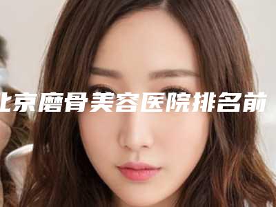 北京磨骨美容医院排名前十(北京磨骨美容医院排名前十名)