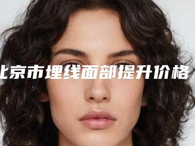 北京市埋线面部提升价格(价目)表详细被爆出-北京市埋线面部提升手术哪儿便宜