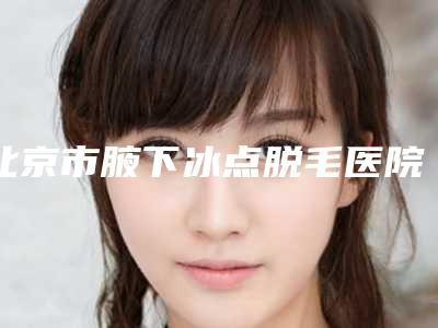 北京市腋下冰点脱毛医院上榜名单前十名口碑榜发布(北京海医悦美医疗美容门诊部私立医美实力碾压)