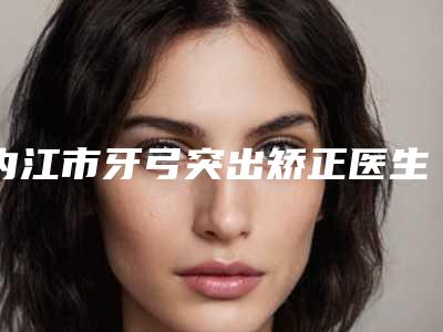 内江市牙弓突出矫正医生上榜名单前十佳都有哪几个-内江市牙弓突出矫正口腔医生