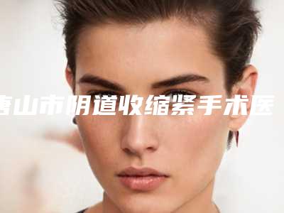 唐山市阴道收缩紧手术医院排行前十详细披露-唐山市阴道收缩紧手术整形医院