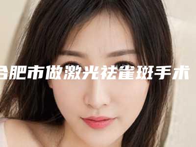 合肥市做激光祛雀斑手术收费明细一键查询-近8个月均价为1831元