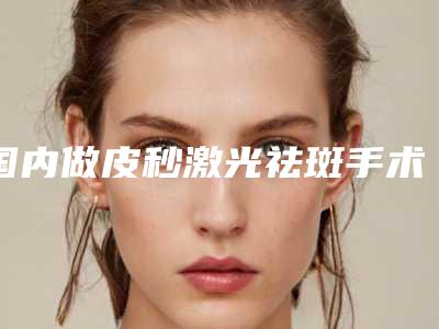 国内做皮秒激光祛斑手术医院推荐：做皮秒激光祛斑手术医院前50热门出炉