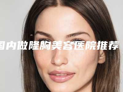 国内做隆胸美容医院推荐：做隆胸美容医院前50名爆款预定