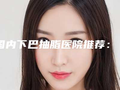 国内下巴抽脂医院推荐：下巴抽脂医院前50强快来挑选