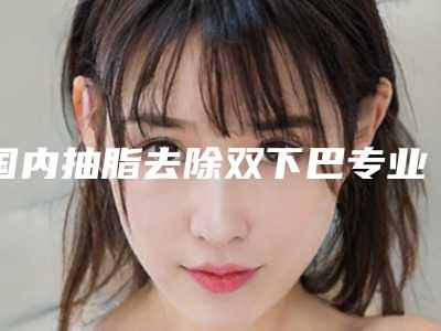 国内抽脂去除双下巴专业医院:抽脂去除双下巴医院前50强知名度汇总