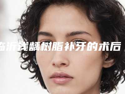 临沂浅龋树脂补牙的术后护理要点有哪些