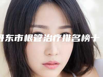 丹东市根管治疗排名榜十强新出炉-丹东市根管治疗口腔医生