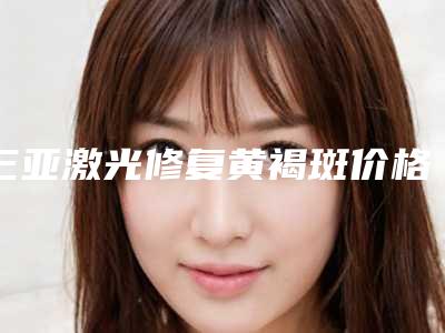 三亚激光修复黄褐斑价格大致需要好多