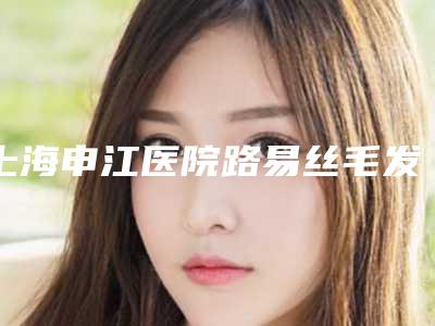 上海申江医院路易丝毛发移植美容整形科费用表明细特惠季活动-米全印医生介绍