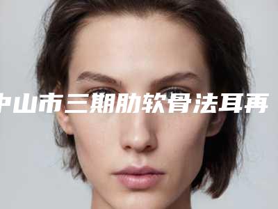 中山市三期肋软骨法耳再造术医生排行前十专个点评-中山市三期肋软骨法耳再造术整形医生