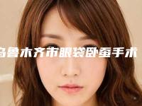 乌鲁木齐市眼袋卧蚕手术的医院-乌鲁木齐市眼袋卧蚕手术医院上榜名单综合实力前十哪里比较好