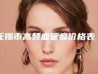 无锡市高频血管瘤价格表（收费标准）现已公示-近8个月均价为6314元