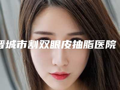 晋城市割双眼皮抽脂医院在榜清单十强多面测评-晋城市割双眼皮抽脂整形医院