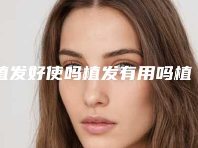 植发好使吗植发有用吗植发可以植发吗