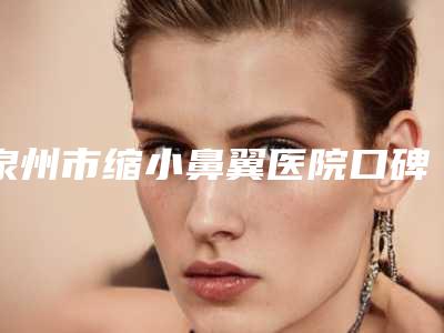 泉州市缩小鼻翼医院口碑排名2025榜单新出炉-泉州市缩小鼻翼整形医院