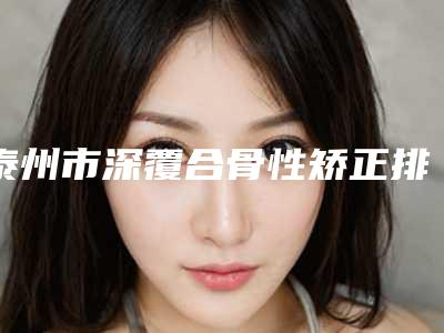 泰州市深覆合骨性矫正排行榜前五、前十-泰州市深覆合骨性矫正口腔医生