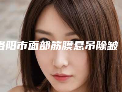 洛阳市面部筋膜悬吊除皱手术医生在榜名单前十官宣-韩笑峰整形医生风评参考