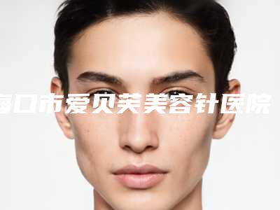 海口市爱贝芙美容针医院哪个好_医院详版实力对比一览(海口市爱贝芙美容针整形医院)