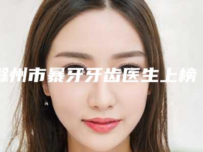 滁州市暴牙牙齿医生上榜名单前十给你挑选-滁州市暴牙牙齿口腔医生