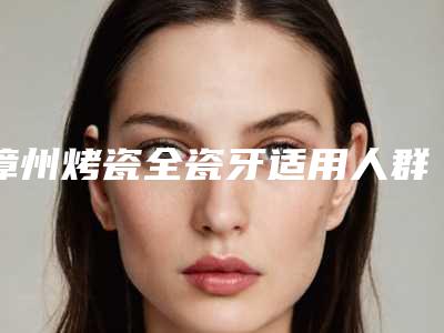 漳州烤瓷全瓷牙适用人群有哪些呢