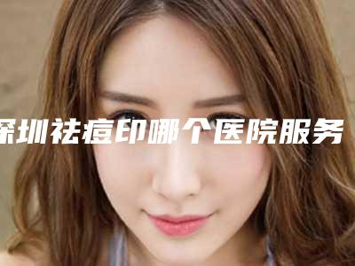 深圳祛痘印哪个医院服务好?