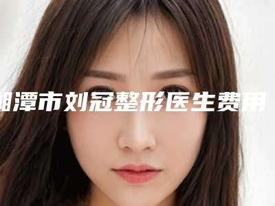 湘潭市刘冠整形医生费用表明细完整版