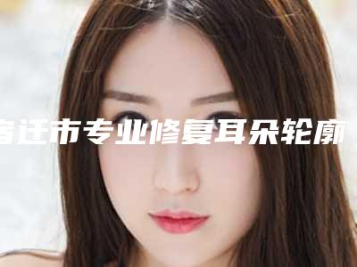 宿迁市专业修复耳朵轮廓医院哪家更好-宿迁市第一人民医院整形美容科实力口碑在线