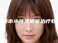 宁波市小孩牙根管治疗收费标准详解-宁波市小孩牙根管治疗价格