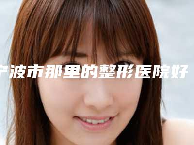 宁波市那里的整形医院好(宁波大学医学院附属医院美容整形外科技术强势入围)