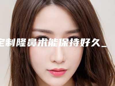 定制隆鼻术能保持好久_定制隆鼻可保持的时间是多久