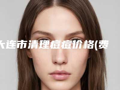 大连市清理痘痘价格(费用)清单2025全新分享-均价清理痘痘15264元