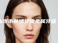 太原市种植牙贵金属牙冠在榜名单前10名夏日必看-太原市种植牙贵金属牙冠口腔医生