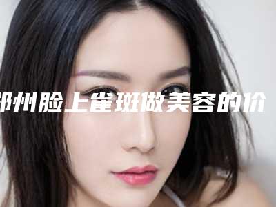 郑州脸上雀斑做美容的价格详解(郑州脸上雀斑做美容一次要花多少费用呢)