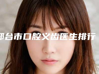 邢台市口腔义齿医生排行榜综合实力前十最新发布-邢台市关翔口腔医生