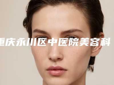 重庆永川区中医院美容科,重庆悦闻艺美医疗美容门诊部从技术、口碑对比实力
