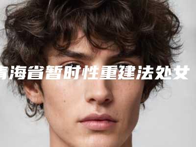 青海省暂时性重建法处女膜修补术整形价格表2025报价明细-青海省暂时性重建法处女膜修补术费用是不是越贵越好